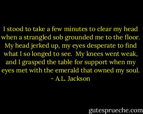 I stood to take a few minutes to clear my head when a strangled sob grounded me to the floor. My head jerked up, my eyes desperate to find what I so longed to see. <br />My knees went weak, and I grasped the table for support when my eyes met with the emerald that owned my soul. - A.L. Jackson