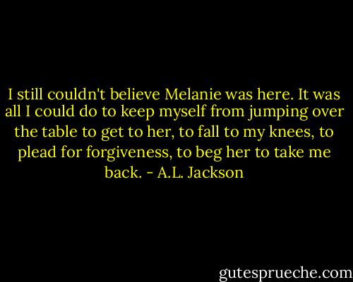 I still couldn't believe Melanie was here. It was all I could do to keep myself from jumping over the table to get to her, to fall to my knees, to plead for forgiveness, to beg her to take me back. - A.L. Jackson