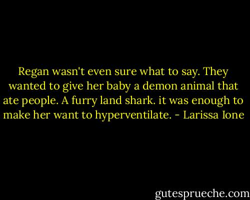 Regan wasn't even sure what to say. They wanted to give her baby a demon animal that ate people. A furry land shark. it was enough to make her want to hyperventilate. - Larissa Ione