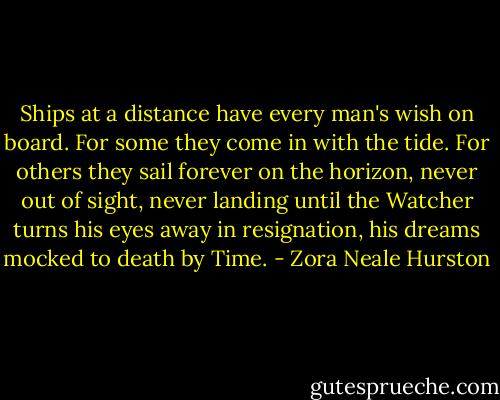 Ships at a distance have every man's wish on board. For some they come in with the tide. For others they sail forever on the horizon, never out of sight, never landing until the Watcher turns his eyes away in resignation, his dreams mocked to death by Time. - Zora Neale Hurston