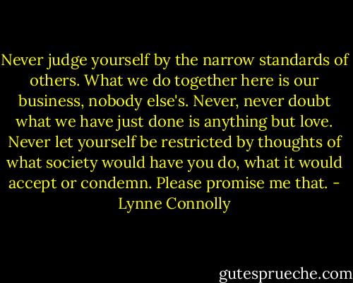 Never judge yourself by the narrow<br />standards of others. What we do together here is our<br />business, nobody else's. Never, never doubt what we have<br />just done is anything but love. Never let yourself be restricted<br />by thoughts of what society would have you do, what it would<br />accept or condemn. Please promise me that. - Lynne Connolly