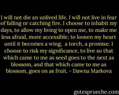 I will not die an unlived life.<br />I will not live in fear<br />of falling or catching fire.<br />I choose to inhabit my days,<br />to allow my living to open me,<br />to make me less afraid,<br />more accessible;<br />to loosen my heart<br />until it becomes a wing, <br />a torch, a promise.<br />I choose to risk my significance,<br />to live so that which came to me as seed<br />goes to the next as blossom,<br />and that which came to me as blossom,<br />goes on as fruit. - Dawna Markova