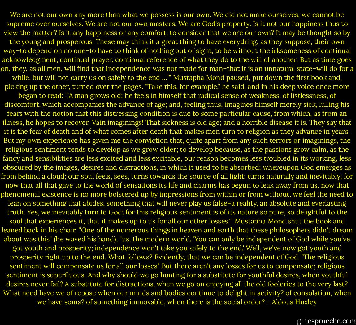 We are not our own any more than what we possess is our own. We did not make ourselves, we cannot be supreme over ourselves. We are not our own masters. We are God's property. Is it not our happiness thus to view the matter? Is it any happiness or any comfort, to consider that we are our own? It may be thought so by the young and prosperous. These may think it a great thing to have everything, as they suppose, their own way–to depend on no one–to have to think of nothing out of sight, to be without the irksomeness of continual acknowledgment, continual prayer, continual reference of what they do to the will of another. But as time goes on, they, as all men, will find that independence was not made for man–that it is an unnatural state–will do for a while, but will not carry us on safely to the end …'" Mustapha Mond paused, put down the first book and, picking up the other, turned over the pages. "Take this, for example," he said, and in his deep voice once more began to read: "'A man grows old; he feels in himself that radical sense of weakness, of listlessness, of discomfort, which accompanies the advance of age; and, feeling thus, imagines himself merely sick, lulling his fears with the notion that this distressing condition is due to some particular cause, from which, as from an illness, he hopes to recover. Vain imaginings! That sickness is old age; and a horrible disease it is. They say that it is the fear of death and of what comes after death that makes men turn to religion as they advance in years. But my own experience has given me the conviction that, quite apart from any such terrors or imaginings, the religious sentiment tends to develop as we grow older; to develop because, as the passions grow calm, as the fancy and sensibilities are less excited and less excitable, our reason becomes less troubled in its working, less obscured by the images, desires and distractions, in which it used to be absorbed; whereupon God emerges as from behind a cloud; our soul feels, sees, turns towards the source of all light; turns naturally and inevitably; for now that all that gave to the world of sensations its life and charms has begun to leak away from us, now that phenomenal existence is no more bolstered up by impressions from within or from without, we feel the need to lean on something that abides, something that will never play us false–a reality, an absolute and everlasting truth. Yes, we inevitably turn to God; for this religious sentiment is of its nature so pure, so delightful to the soul that experiences it, that it makes up to us for all our other losses.'" Mustapha Mond shut the book and leaned back in his chair. "One of the numerous things in heaven and earth that these philosophers didn't dream about was this" (he waved his hand), "us, the modern world. 'You can only be independent of God while you've got youth and prosperity; independence won't take you safely to the end.' Well, we've now got youth and prosperity right up to the end. What follows? Evidently, that we can be independent of God. 'The religious sentiment will compensate us for all our losses.' But there aren't any losses for us to compensate; religious sentiment is superfluous. And why should we go hunting for a substitute for youthful desires, when youthful desires never fail? A substitute for distractions, when we go on enjoying all the old fooleries to the very last? What need have we of repose when our minds and bodies continue to delight in activity? of consolation, when we have soma? of something immovable, when there is the social order? - Aldous Huxley