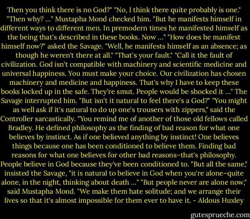 Then you think there is no God?"<br />"No, I think there quite probably is one."<br />"Then why? …"<br />Mustapha Mond checked him. "But he manifests himself in different ways to different men. In premodern times he manifested himself as the being that's described in these books. Now …"<br />"How does he manifest himself now?" asked the Savage.<br />"Well, he manifests himself as an absence; as though he weren't there at all."<br />"That's your fault."<br />"Call it the fault of civilization. God isn't compatible with machinery and scientific medicine and universal happiness. You must make your choice. Our civilization has chosen machinery and medicine and happiness. That's why I have to keep these books locked up in the safe. They're smut. People would be shocked it …"<br />The Savage interrupted him. "But isn't it natural to feel there's a God?"<br />"You might as well ask if it's natural to do up one's trousers with zippers," said the Controller sarcastically. "You remind me of another of those old fellows called Bradley. He defined philosophy as the finding of bad reason for what one believes by instinct. As if one believed anything by instinct! One believes things because one has been conditioned to believe them. Finding bad reasons for what one believes for other bad reasons–that's philosophy. People believe in God because they've been conditioned to.<br />"But all the same," insisted the Savage, "it is natural to believe in God when you're alone–quite alone, in the night, thinking about death …"<br />"But people never are alone now," said Mustapha Mond. "We make them hate solitude; and we arrange their lives so that it's almost impossible for them ever to have it. - Aldous Huxley
