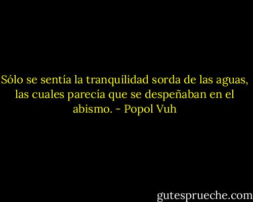 Sólo se sentía la tranquilidad sorda de las aguas, las cuales parecía que se despeñaban en el abismo. - Popol Vuh