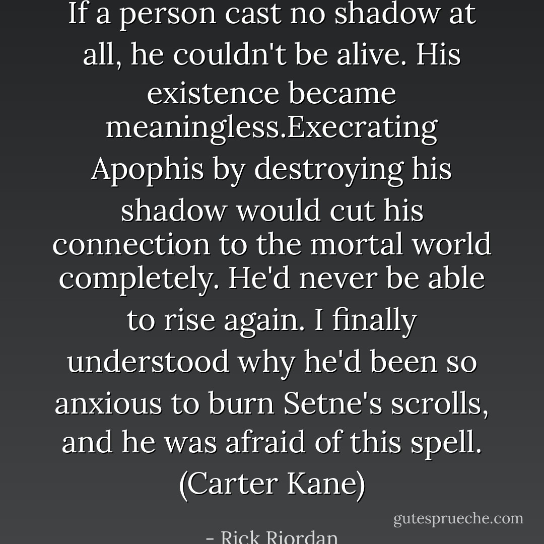 If a person cast no shadow at all, he couldn't be alive. His existence became meaningless.Execrating Apophis by destroying his shadow would cut his connection to the mortal world completely. He'd never be able to rise again. I finally understood why he'd been so anxious to burn Setne's scrolls, and he was afraid of this spell. (Carter Kane) - Rick Riordan