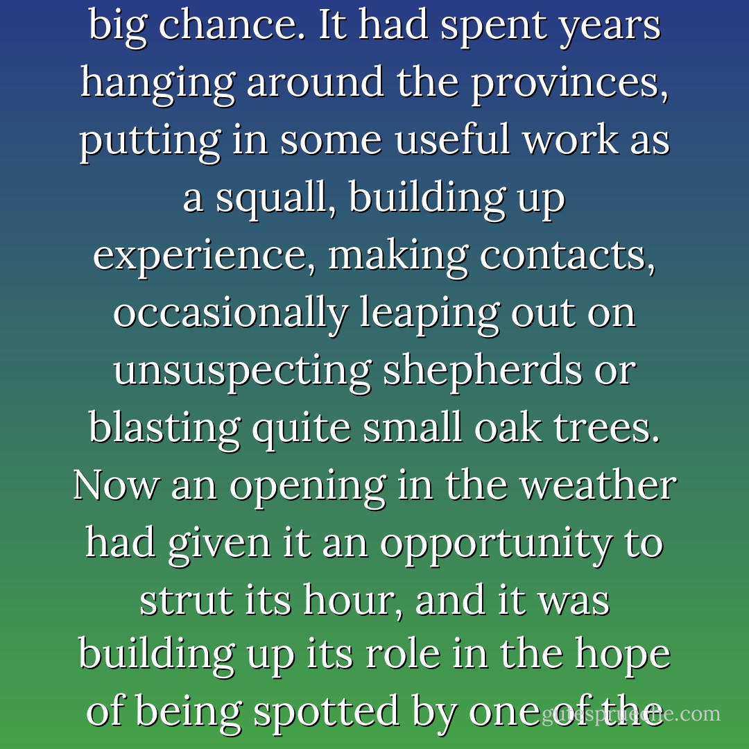 The storm was really giving it everything it had. This was its big chance. It had spent years hanging around the provinces, putting in some useful work as a squall, building up experience, making contacts, occasionally leaping out on unsuspecting shepherds or blasting quite small oak trees. Now an opening in the weather had given it an opportunity to strut its hour, and it was building up its role in the hope of being spotted by one of the big climates. - Terry Pratchett