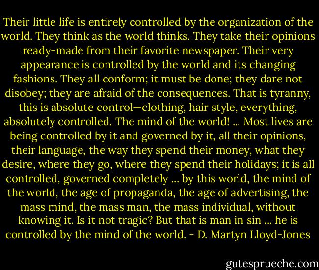 Their little life is entirely controlled by the organization of the world. They think as the world thinks. They take their opinions ready-made from their favorite newspaper. Their very appearance is controlled by the world and its changing fashions. They all conform; it must be done; they dare not disobey; they are afraid of the consequences. That is tyranny, this is absolute control—clothing, hair style, everything, absolutely controlled. The mind of the world! ... Most lives are being controlled by it and governed by it, all their opinions, their language, the way they spend their money, what they desire, where they go, where they spend their holidays; it is all controlled, governed completely ... by this world, the mind of the world, the age of propaganda, the age of advertising, the mass mind, the mass man, the mass individual, without knowing it. Is it not tragic? But that is man in sin ... he is controlled by the mind of the world. - D. Martyn Lloyd-Jones