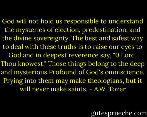 God will not hold us responsible to understand the mysteries of election, predestination, and the divine sovereignty. The best and safest way to deal with these truths is to raise our eyes to God and in deepest reverence say, "0 Lord, Thou knowest." Those things belong to the deep and mysterious Profound of God's omniscience. Prying into them may make theologians, but it will never make saints. - A.W. Tozer