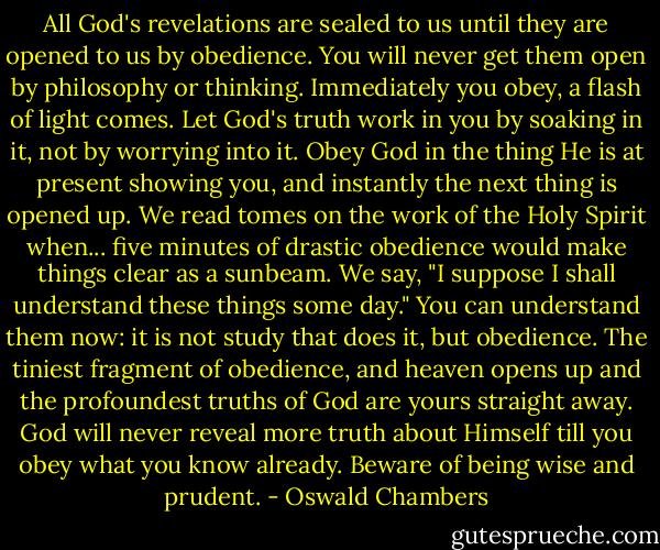 All God's revelations are sealed to us until they are opened to us by obedience. You will never get them open by philosophy or thinking. Immediately you obey, a flash of light comes. Let God's truth work in you by soaking in it, not by worrying into it. Obey God in the thing He is at present showing you, and instantly the next thing is opened up. We read tomes on the work of the Holy Spirit when... five minutes of drastic obedience would make things clear as a sunbeam. We say, "I suppose I shall understand these things some day." You can understand them now: it is not study that does it, but obedience. The tiniest fragment of obedience, and heaven opens up and the profoundest truths of God are yours straight away. God will never reveal more truth about Himself till you obey what you know already. Beware of being wise and prudent. - Oswald Chambers