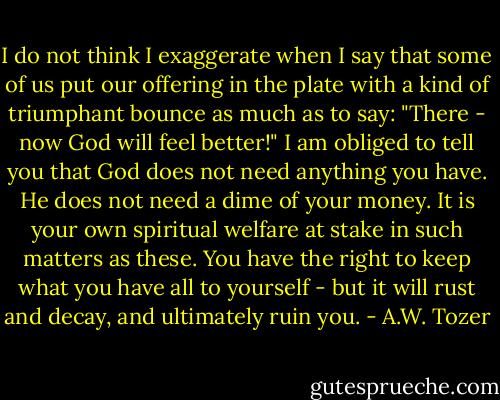 I do not think I exaggerate when I say that some of us put our offering in the plate with a kind of triumphant bounce as much as to say: "There - now God will feel better!" I am obliged to tell you that God does not need anything you have. He does not need a dime of your money. It is your own spiritual welfare at stake in such matters as these. You have the right to keep what you have all to yourself - but it will rust and decay, and ultimately ruin you. - A.W. Tozer