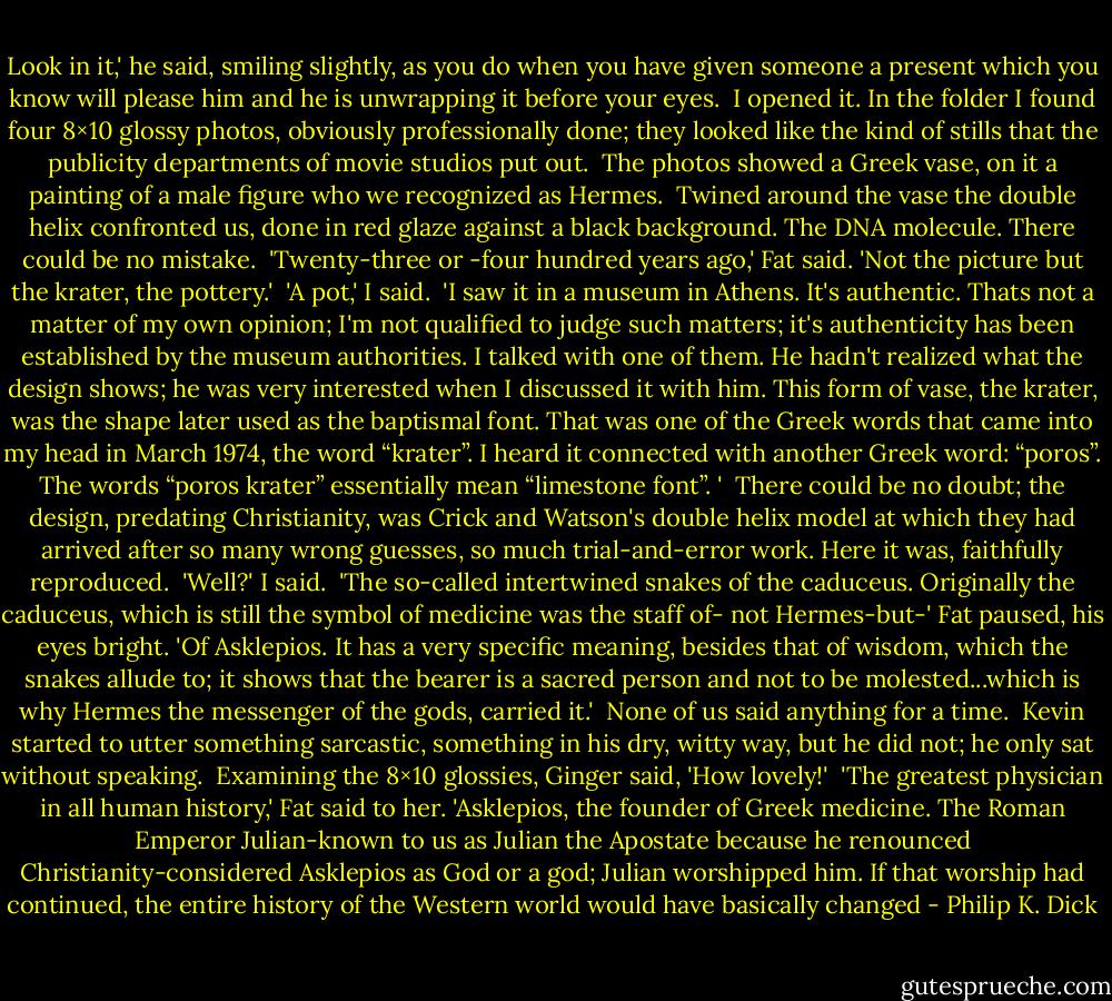 Look in it,' he said, smiling slightly, as you do when you have given someone a present which you know will please him and he is unwrapping it before your eyes.<br /> I opened it. In the folder I found four 8×10 glossy photos, obviously professionally done; they looked like the kind of stills that the publicity departments of movie studios put out.<br /> The photos showed a Greek vase, on it a painting of a male figure who we recognized as Hermes.<br /> Twined around the vase the double helix confronted us, done in red glaze against a black background. The DNA molecule. There could be no mistake.<br /> 'Twenty-three or -four hundred years ago,' Fat said. 'Not the picture but the krater, the pottery.'<br /> 'A pot,' I said.<br /> 'I saw it in a museum in Athens. It's authentic. Thats not a matter of my own opinion; I'm not qualified to judge such matters; it's authenticity has been established by the museum authorities. I talked with one of them. He hadn't realized what the design shows; he was very interested when I discussed it with him. This form of vase, the krater, was the shape later used as the baptismal font. That was one of the Greek words that came into my head in March 1974, the word “krater”. I heard it connected with another Greek word: “poros”. The words “poros krater” essentially mean “limestone font”. '<br /> There could be no doubt; the design, predating Christianity, was Crick and Watson's double helix model at which they had arrived after so many wrong guesses, so much trial-and-error work. Here it was, faithfully reproduced.<br /> 'Well?' I said.<br /> 'The so-called intertwined snakes of the caduceus. Originally the caduceus, which is still the symbol of medicine was the staff of- not Hermes-but-' Fat paused, his eyes bright. 'Of Asklepios. It has a very specific meaning, besides that of wisdom, which the snakes allude to; it shows that the bearer is a sacred person and not to be molested...which is why Hermes the messenger of the gods, carried it.'<br /> None of us said anything for a time.<br /> Kevin started to utter something sarcastic, something in his dry, witty way, but he did not; he only sat without speaking.<br /> Examining the 8×10 glossies, Ginger said, 'How lovely!'<br /> 'The greatest physician in all human history,' Fat said to her. 'Asklepios, the founder of Greek medicine. The Roman Emperor Julian-known to us as Julian the Apostate because he renounced Christianity-conside​red Asklepios as God or a god; Julian worshipped him. If that worship had continued, the entire history of the Western world would have basically changed - Philip K. Dick