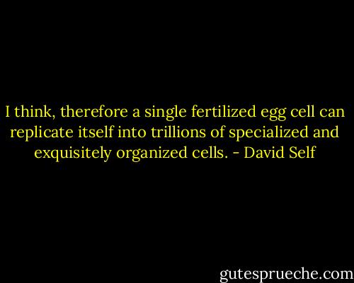 I think, therefore a single fertilized egg cell can replicate itself into trillions of specialized and exquisitely organized cells. - David Self
