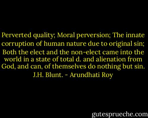 Perverted quality; Moral perversion; The innate corruption of human nature due to original sin; Both the elect and the non-elect came into the world in a state of total d. and alienation from God, and can, of themselves do nothing but sin. J.H. Blunt. - Arundhati Roy