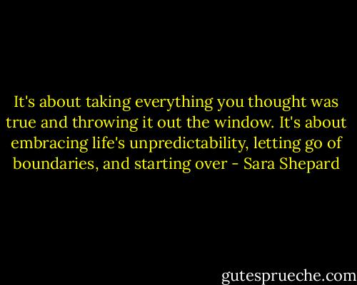 It's about taking everything you thought was true and throwing it out the window. It's about embracing life's unpredictability, letting go of boundaries, and starting over - Sara Shepard