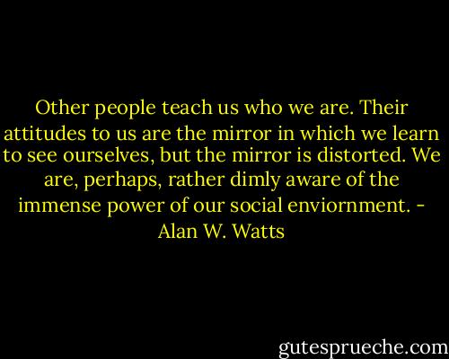 Other people teach us who we are. Their attitudes to us are the mirror in which we learn to see ourselves, but the mirror is distorted. We are, perhaps, rather dimly aware of the immense power of our social enviornment. - Alan W. Watts