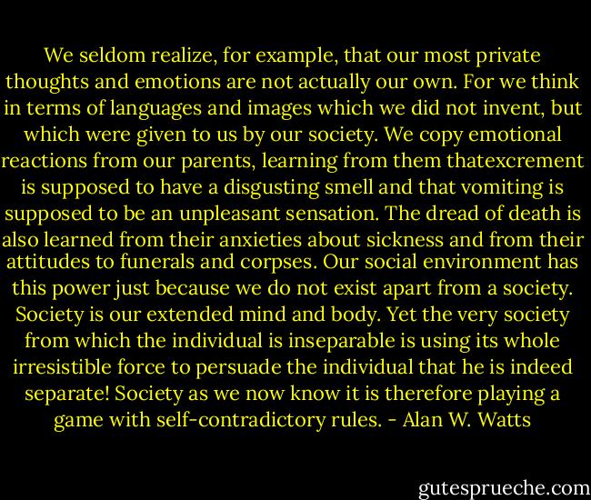 We seldom realize, for example, that our most private thoughts and emotions are not actually our own. For we think in terms of languages and images which we did not invent, but which were given to us by our society. We copy emotional reactions from our parents, learning from them thatexcrement is supposed to have a disgusting smell and that vomiting is supposed to be an unpleasant sensation. The dread of death is also learned from their anxieties about sickness and from their attitudes to funerals and corpses. Our social environment has this power just because we do not exist apart from a society. Society is our extended mind and body. Yet the very society from which the individual is inseparable is using its whole irresistible force to persuade the individual that he is indeed separate! Society as we now know it is therefore playing a game with self-contradictory rules. - Alan W. Watts