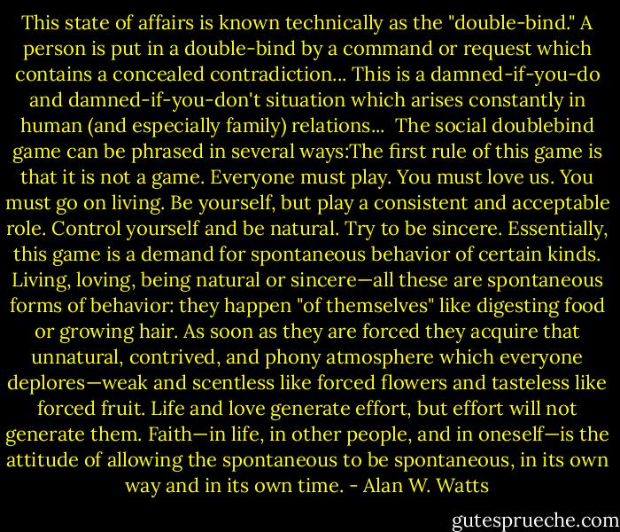 This state of affairs is known technically as the "double-bind." A<br />person is put in a double-bind by a command or request which contains<br />a concealed contradiction...<br />This is a damned-if-you-do and damned-if-you-don't<br />situation which arises constantly in human (and especially family)<br />relations...<br /><br />The social doublebind game can be phrased in several ways:The first rule of this game is that it is not a game.<br />Everyone must play.<br />You must love us.<br />You must go on living.<br />Be yourself, but play a consistent and acceptable role.<br />Control yourself and be natural.<br />Try to be sincere.<br />Essentially, this game is a demand for spontaneous behavior of certain<br />kinds. Living, loving, being natural or sincere—all these are<br />spontaneous forms of behavior: they happen "of themselves" like<br />digesting food or growing hair. As soon as they are forced they acquire<br />that unnatural, contrived, and phony atmosphere which everyone<br />deplores—weak and scentless like forced flowers and tasteless like<br />forced fruit. Life and love generate effort, but effort will not generate<br />them. Faith—in life, in other people, and in oneself—is the attitude of<br />allowing the spontaneous to be spontaneous, in its own way and in its<br />own time. - Alan W. Watts