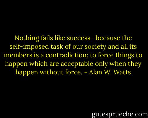 Nothing fails like success—because the self-imposed task of our<br />society and all its members is a contradiction: to force things to happen<br />which are acceptable only when they happen without force. - Alan W. Watts