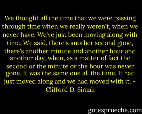 We thought all the time that we were passing through time when we really weren't, when we never have. We've just been moving along with time. We said, there's another second gone, there's another minute and another hour and another day, when, as a matter of fact the second or the minute or the hour was never gone. It was the same one all the time. It had just moved along and we had moved with it. - Clifford D. Simak