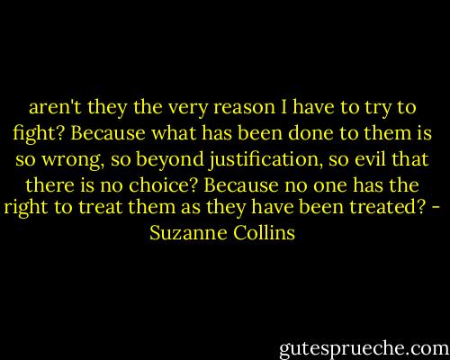 aren't they the very reason I have to try to fight? Because what has been done to them is so wrong, so beyond justification, so evil that there is no choice? Because no one has the right to treat them as they have been treated? - Suzanne Collins