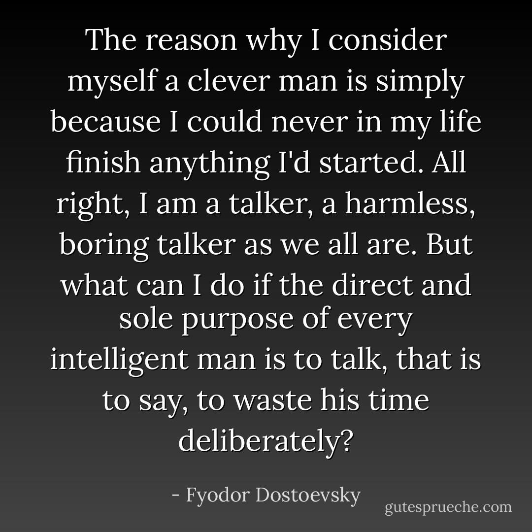 The reason why I consider myself a clever man is simply because I could never in my life finish anything I'd started. All right, I am a talker, a harmless, boring talker as we all are. But what can I do if the direct and sole purpose of every intelligent man is to talk, that is to say, to waste his time deliberately? - Fyodor Dostoevsky