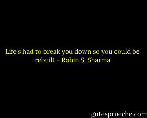 Life's had to break you down so you could be rebuilt - Robin S. Sharma