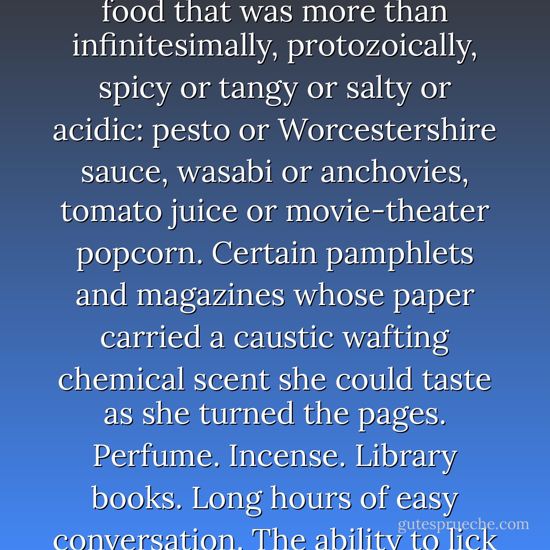 Occasionally, in the stillness of a taxi or an airplane, she would catalog the pleasures she had lost. Cigarettes. Chewing gum. Strong mint toothpaste. Any food with hard edges or sharp corners that could pierce or abrade the inside of her mouth: potato chips, croutons, crunchy peanut butter. Any food that was more than infinitesimally, protozoically, spicy or tangy or salty or acidic: pesto or Worcestershire sauce, wasabi or anchovies, tomato juice or movie-theater popcorn. Certain pamphlets and magazines whose paper carried a caustic wafting chemical scent she could taste as she turned the pages. Perfume. Incense. Library books. Long hours of easy conversation. The ability to lick an envelope without worrying that the glue had irritated her mouth. The knowledge that if she heard a song she liked, she could sing along to it in all her dreadful jubilant tunelessness. The faith that if she bit her tongue, she would soon feel better rather than worse. - Kevin Brockmeier