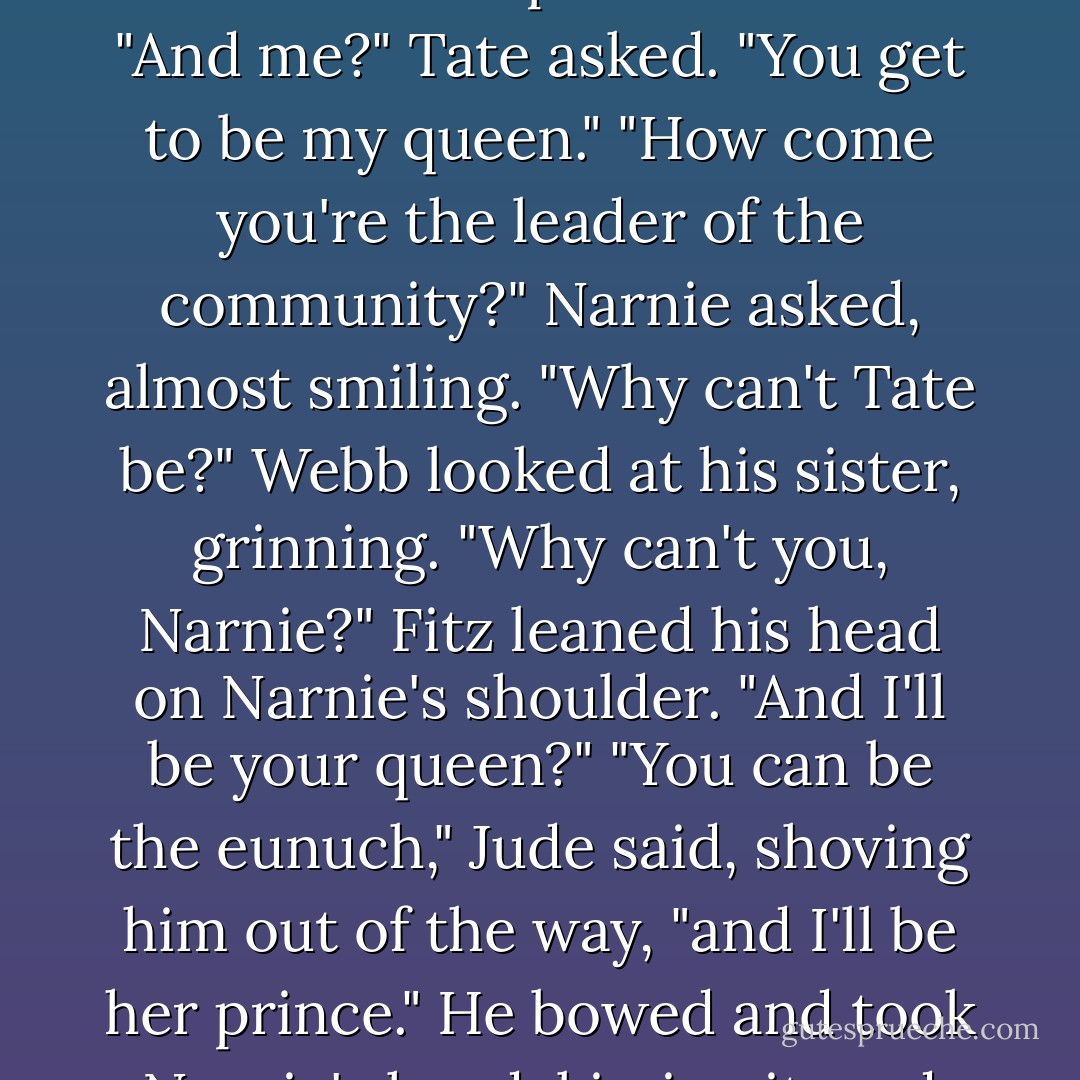 So what does the winner get in the end?" Tate asked.<br />"They get to sit around with the losers and say, 'I am King Xavier of the world.' Repeat after me."<br />"And me?" Tate asked.<br />"You get to be my queen."<br />"How come you're the leader of the community?" Narnie asked, almost smiling. "Why can't Tate be?"<br />Webb looked at his sister, grinning. "Why can't you, Narnie?"<br />Fitz leaned his head on Narnie's shoulder. "And I'll be your queen?"<br />"You can be the eunuch," Jude said, shoving him out of the way, "and I'll be her prince." He bowed and took Narnie's hand, kissing it, and their eyes met. It was awkward for a moment until Narnie looked away. - Melina Marchetta