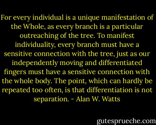 For every individual is a unique<br />manifestation of the Whole, as every branch is a particular outreaching<br />of the tree. To manifest individuality, every branch must have a<br />sensitive connection with the tree, just as our independently moving and<br />differentiated fingers must have a sensitive connection with the whole<br />body. The point, which can hardly be repeated too often, is that<br />differentiation is not separation. - Alan W. Watts