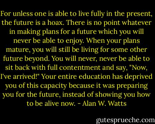For unless one is able to live fully in the present, the future is a hoax.<br />There is no point whatever in making plans for a future which you will<br />never be able to enjoy. When your plans mature, you will still be living<br />for some other future beyond. You will never, never be able to sit back<br />with full contentment and say, "Now, I've arrived!" Your entire<br />education has deprived you of this capacity because it was preparing<br />you for the future, instead of showing you how to be alive now. - Alan W. Watts