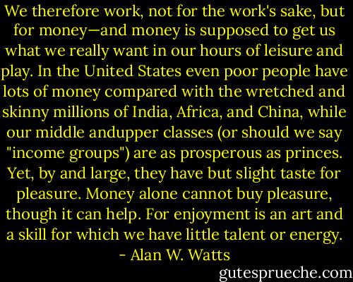 We therefore work, not<br />for the work's sake, but for money—and money is supposed to get us<br />what we really want in our hours of leisure and play. In the United<br />States even poor people have lots of money compared with the wretched<br />and skinny millions of India, Africa, and China, while our middle andupper classes (or should we say "income groups") are as prosperous as<br />princes. Yet, by and large, they have but slight taste for pleasure. Money<br />alone cannot buy pleasure, though it can help. For enjoyment is an art<br />and a skill for which we have little talent or energy. - Alan W. Watts