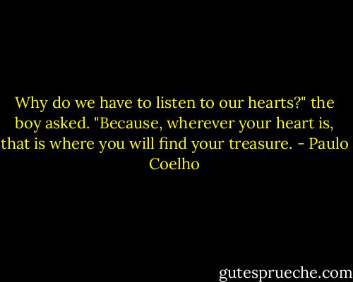 Why do we have to listen to our hearts?" the boy asked.<br />"Because, wherever your heart is, that is where you will find your treasure. - Paulo Coelho