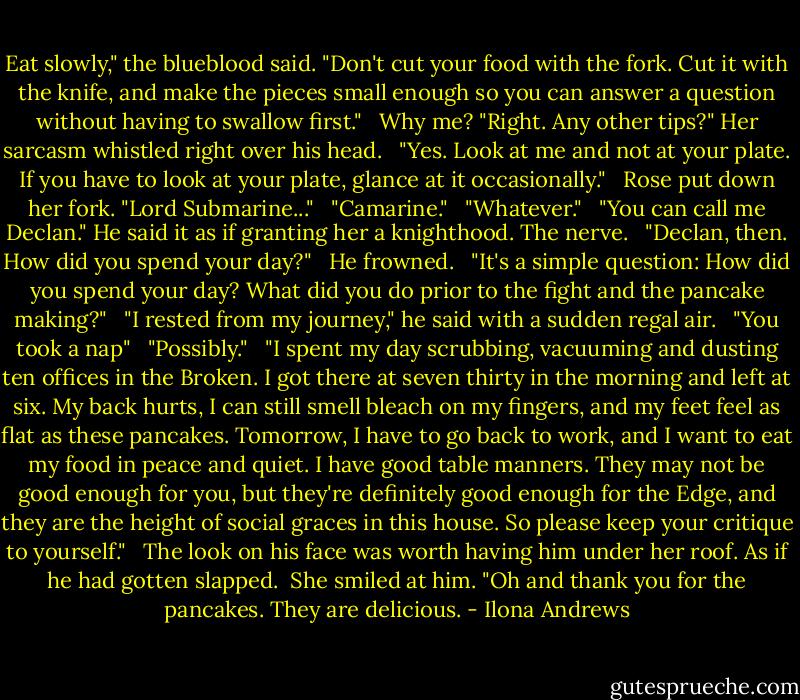 Eat slowly," the blueblood said. "Don't cut your food with the fork. Cut it with the knife, and make the pieces small enough so you can answer a question without having to swallow first." <br /><br />Why me? "Right. Any other tips?" Her sarcasm whistled right over his head. <br /><br />"Yes. Look at me and not at your plate. If you have to look at your plate, glance at it occasionally." <br /><br />Rose put down her fork. "Lord Submarine..." <br /><br />"Camarine." <br /><br />"Whatever." <br /><br />"You can call me Declan." He said it as if granting her a knighthood. The nerve. <br /><br />"Declan, then. How did you spend your day?" <br /><br />He frowned. <br /><br />"It's a simple question: How did you spend your day? What did you do prior to the fight and the pancake making?" <br /><br />"I rested from my journey," he said with a sudden regal air. <br /><br />"You took a nap" <br /><br />"Possibly." <br /><br />"I spent my day scrubbing, vacuuming and dusting ten offices in the Broken. I got there at seven thirty in the morning and left at six. My back hurts, I can still smell bleach on my fingers, and my feet feel as flat as these pancakes. Tomorrow, I have to go back to work, and I want to eat my food in peace and quiet. I have good table manners. They may not be good enough for you, but they're definitely good enough for the Edge, and they are the height of social graces in this house. So please keep your critique to yourself." <br /><br />The look on his face was worth having him under her roof. As if he had gotten slapped.<br /><br />She smiled at him. "Oh and thank you for the pancakes. They are delicious. - Ilona Andrews
