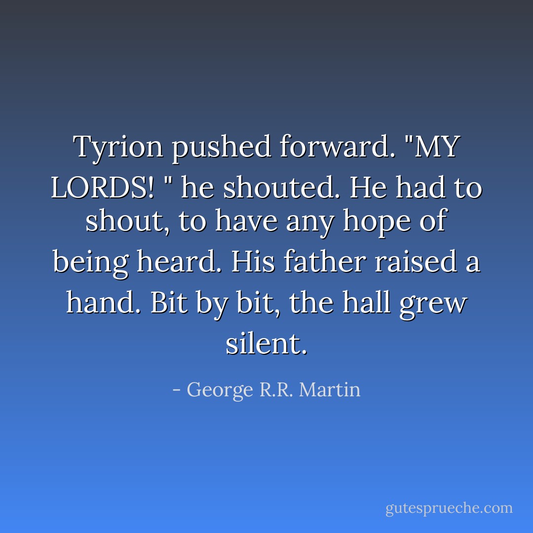 Tyrion pushed forward. "MY LORDS! " he shouted. He had to shout, to have any hope of being heard.<br />His father raised a hand. Bit by bit, the hall grew silent. - George R.R. Martin