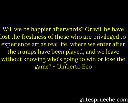 Will we be happier afterwards? Or will be have lost the freshness of those who are privileged to experience art as real life, where we enter after the trumps have been played, and we leave without knowing who's going to win or lose the game? - Umberto Eco