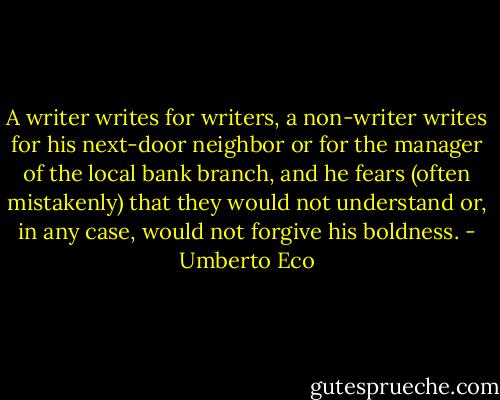 A writer writes for writers, a non-writer writes for his next-door neighbor or for the manager of the local bank branch, and he fears (often mistakenly) that they would not understand or, in any case, would not forgive his boldness. - Umberto Eco
