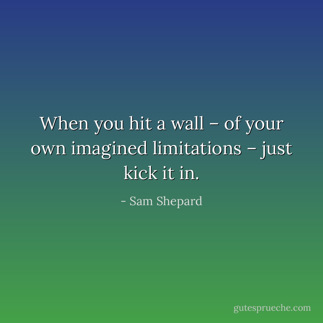 When you hit a wall – of your own imagined limitations – just kick it in. - Sam Shepard