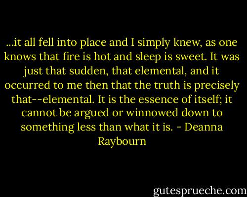 ...it all fell into place and I simply knew, as one knows that fire is hot and sleep is sweet. It was just that sudden, that elemental, and it occurred to me then that the truth is precisely that--elemental. It is the essence of itself; it cannot be argued or winnowed down to something less than what it is. - Deanna Raybourn
