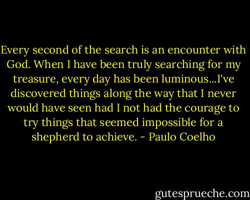 Every second of the search is an encounter with God. When I have been truly searching for my treasure, every day has been luminous...I've discovered things along the way that I never would have seen had I not had the courage to try things that seemed impossible for a shepherd to achieve. - Paulo Coelho