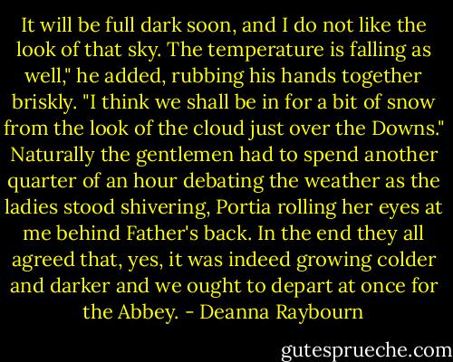 It will be full dark soon, and I do not like the look of that sky. The temperature is falling as well," he added, rubbing his hands together briskly. "I think we shall be in for a bit of snow from the look of the cloud just over the Downs." Naturally the gentlemen had to spend another quarter of an hour debating the weather as the ladies stood shivering, Portia rolling her eyes at me behind Father's back. In the end they all agreed that, yes, it was indeed growing colder and darker and we ought to depart at once for the Abbey. - Deanna Raybourn