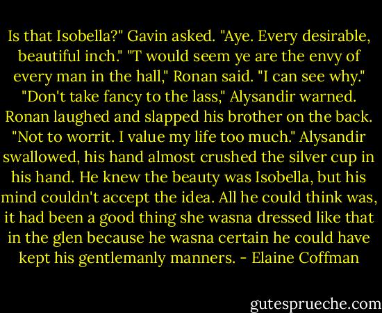 Is that Isobella?" Gavin asked. "Aye. Every desirable, beautiful inch." "T would seem ye are the envy of every man in the hall," Ronan said. "I can see why." "Don't take fancy to the lass," Alysandir warned. Ronan laughed and slapped his brother on the back. "Not to worrit. I value my life too much." Alysandir swallowed, his hand almost crushed the silver cup in his hand. He knew the beauty was Isobella, but his mind couldn't accept the idea. All he could think was, it had been a good thing she wasna dressed like that in the glen because he wasna certain he could have kept his gentlemanly manners. - Elaine Coffman
