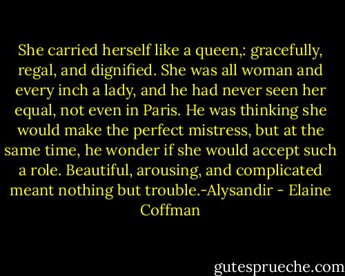 She carried herself like a queen,: gracefully, regal, and dignified. She was all woman and every inch a lady, and he had never seen her equal, not even in Paris. He was thinking she would make the perfect mistress, but at the same time, he wonder if she would accept such a role. Beautiful, arousing, and complicated meant nothing but trouble.-Alysandir - Elaine Coffman
