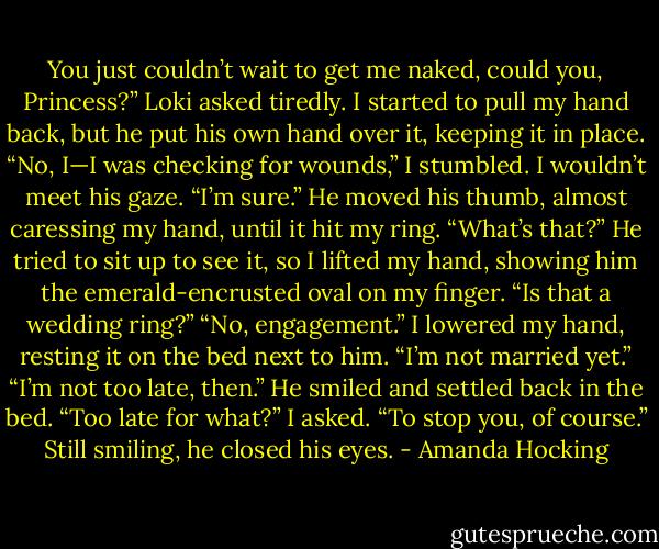 You just couldn’t wait to get me naked, could you, Princess?” Loki asked tiredly. I started to pull my hand back, but he put his own hand over it, keeping it in place.<br />“No, I—I was checking for wounds,” I stumbled. I wouldn’t meet his gaze.<br />“I’m sure.” He moved his thumb, almost caressing my hand, until it hit my ring. “What’s that?” He tried to sit up to see it, so I lifted my hand, showing him the emerald-encrusted oval on my finger. “Is that a wedding ring?”<br />“No, engagement.” I lowered my hand, resting it on the bed next to him. “I’m not married yet.”<br />“I’m not too late, then.” He smiled and settled back in the bed.<br />“Too late for what?” I asked.<br />“To stop you, of course.” Still smiling, he closed his eyes. - Amanda Hocking