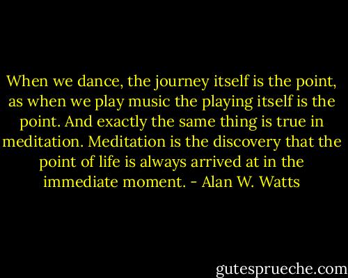 When we dance, the journey itself is the point, as when we play music the playing itself is the point. And exactly the same thing is true in meditation. Meditation is the discovery that the point of life is always arrived at in the immediate moment. - Alan W. Watts