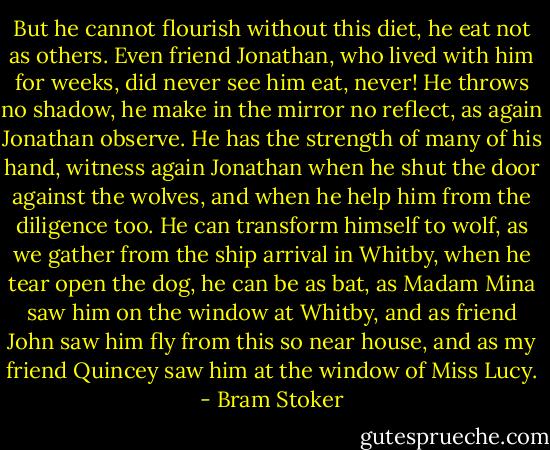 But he cannot flourish without this diet, he eat not as others. Even friend Jonathan, who lived with him for weeks, did never see him eat, never! He throws no shadow, he make in the mirror no reflect, as again Jonathan observe. He has the strength of many of his hand, witness again Jonathan when he shut the door against the wolves, and when he help him from the diligence too. He can transform himself to wolf, as we gather from the ship arrival in Whitby, when he tear open the dog, he can be as bat, as Madam Mina saw him on the window at Whitby, and as friend John saw him fly from this so near house, and as my friend Quincey saw him at the window of Miss Lucy. - Bram Stoker