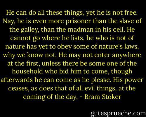 He can do all these things, yet he is not free. Nay, he is even more prisoner than the slave of the galley, than the madman in his cell. He cannot go where he lists, he who is not of nature has yet to obey some of nature's laws, why we know not. He may not enter anywhere at the first, unless there be some one of the household who bid him to come, though afterwards he can come as he please. His power ceases, as does that of all evil things, at the coming of the day. - Bram Stoker