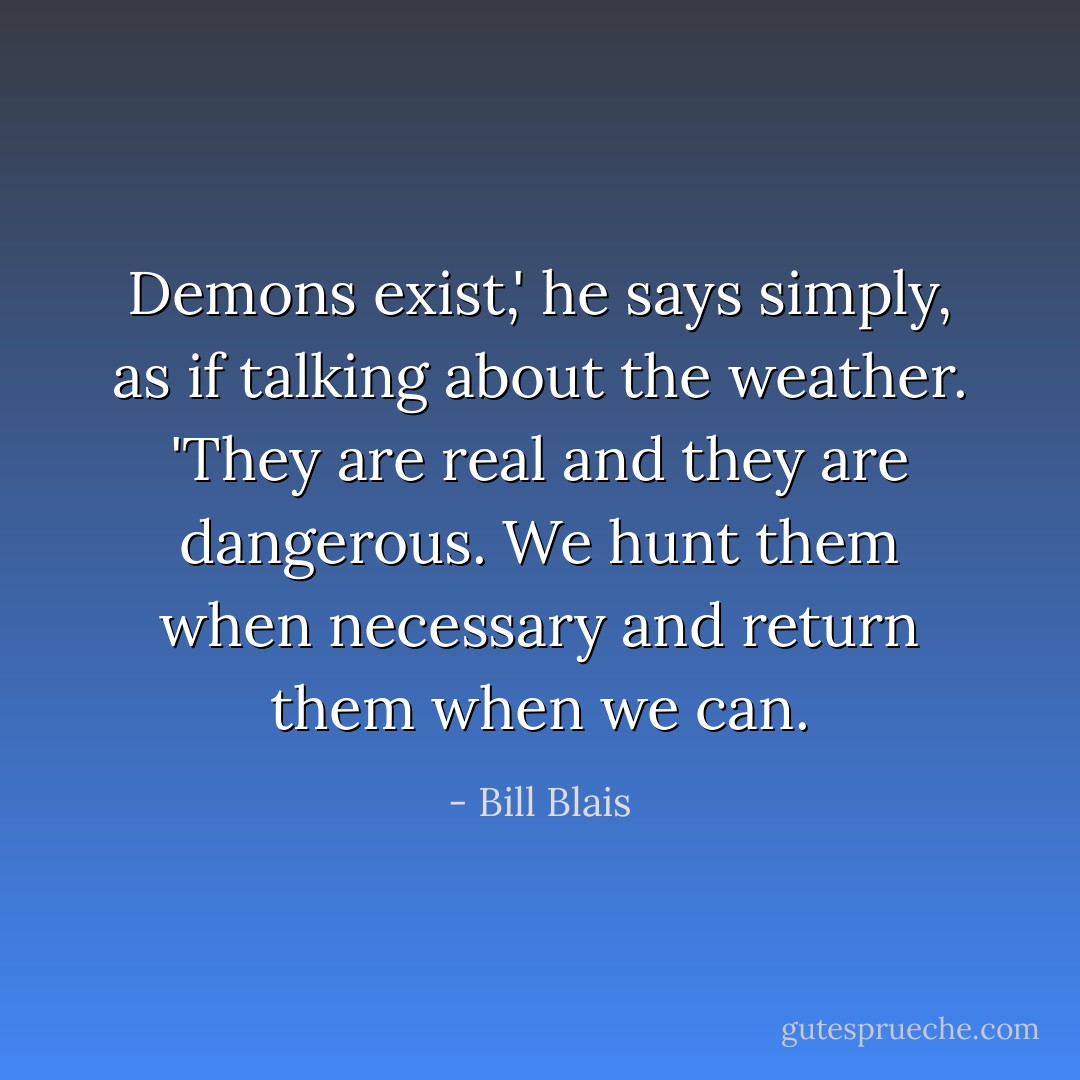 Demons exist,' he says simply, as if talking about the weather. 'They are real and they are dangerous. We hunt them when necessary and return them when we can. - Bill Blais
