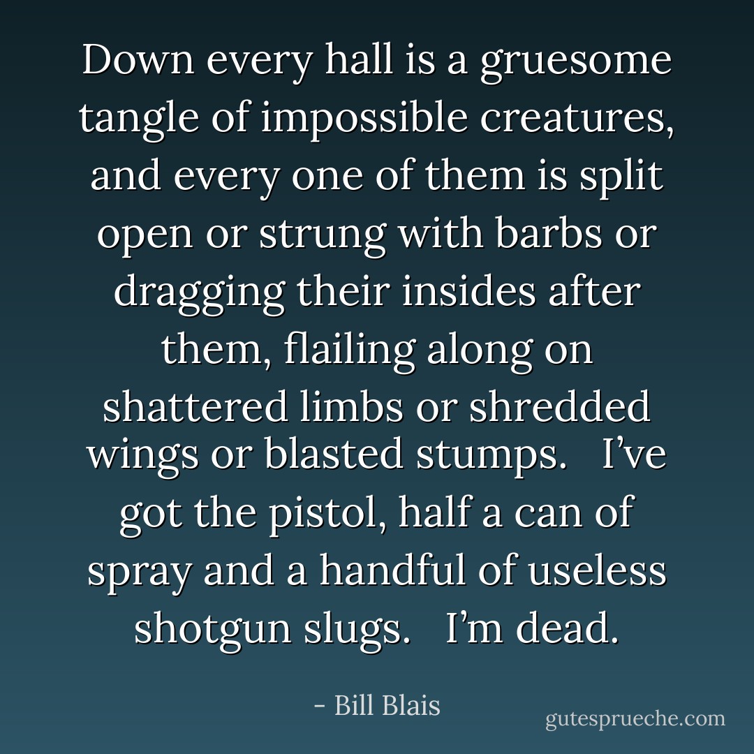 Down every hall is a gruesome tangle of impossible creatures, and every one of them is split open or strung with barbs or dragging their insides after them, flailing along on shattered limbs or shredded wings or blasted stumps. <br /><br />I’ve got the pistol, half a can of spray and a handful of useless shotgun slugs.<br /> <br />I’m dead. - Bill Blais