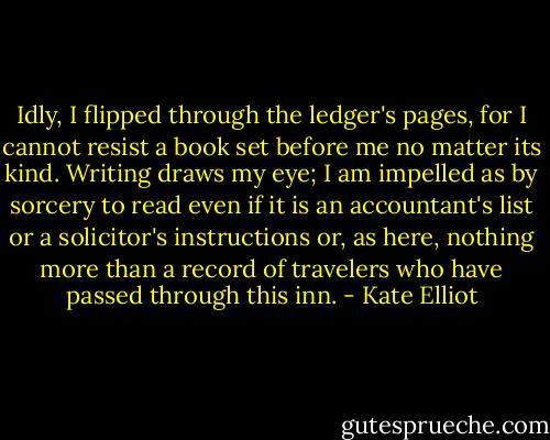 Idly, I flipped through the ledger's pages, for I cannot resist a book set before me no matter its kind. Writing draws my eye; I am impelled as by sorcery to read even if it is an accountant's list or a solicitor's instructions or, as here, nothing more than a record of travelers who have passed through this inn. - Kate Elliot